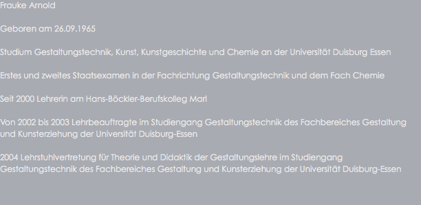 Frauke Arnold Geboren am 26.09.1965 Studium Gestaltungstechnik, Kunst, Kunstgeschichte und Chemie an der Universität Duisburg Essen Erstes und zweites Staatsexamen in der Fachrichtung Gestaltungstechnik und dem Fach Chemie Seit 2000 Lehrerin am Hans-Böckler-Berufskolleg Marl Von 2002 bis 2003 Lehrbeauftragte im Studiengang Gestaltungstechnik des Fachbereiches Gestaltung und Kunsterziehung der Universität Duisburg-Essen 2004 Lehrstuhlvertretung für Theorie und Didaktik der Gestaltungslehre im Studiengang Gestaltungstechnik des Fachbereiches Gestaltung und Kunsterziehung der Universität Duisburg-Essen
