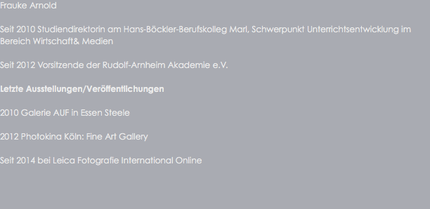 Frauke Arnold Seit 2010 Studiendirektorin am Hans-Böckler-Berufskolleg Marl, Schwerpunkt Unterrichtsentwicklung im Bereich Wirtschaft& Medien Seit 2012 Vorsitzende der Rudolf-Arnheim Akademie e.V. Letzte Ausstellungen/Veröffentlichungen 2010 Galerie AUF in Essen Steele 2012 Photokina Köln: Fine Art Gallery Seit 2014 bei Leica Fotografie International Online 