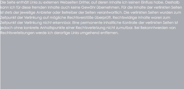 Die Seite enthält Links zu externen Webseiten Dritter, auf deren Inhalte ich keinen Einfluss habe. Deshalb kann ich für diese fremden Inhalte auch keine Gewähr übernehmen. Für die Inhalte der verlinkten Seiten ist stets der jeweilige Anbieter oder Betreiber der Seiten verantwortlich. Die verlinkten Seiten wurden zum Zeitpunkt der Verlinkung auf mögliche Rechtsverstöße überprüft. Rechtswidrige Inhalte waren zum Zeitpunkt der Verlinkung nicht erkennbar. Eine permanente inhaltliche Kontrolle der verlinkten Seiten ist jedoch ohne konkrete Anhaltspunkte einer Rechtsverletzung nicht zumutbar. Bei Bekanntwerden von Rechtsverletzungen werde ich derartige Links umgehend entfernen.